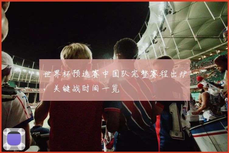 世界杯预选赛中国队完整赛程出炉,关键战时间一览