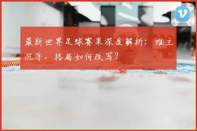 最新世界足球赛果深度解析:谁主沉浮,格局如何改写?