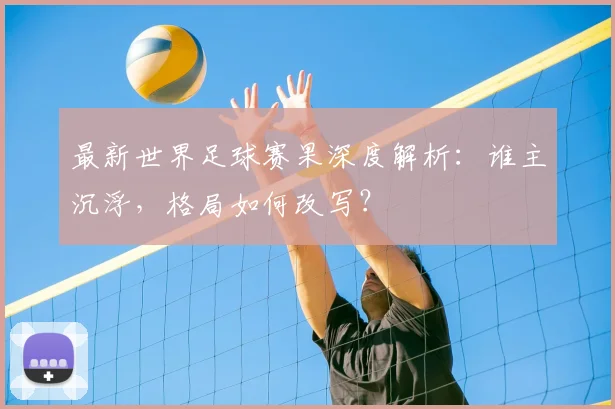 最新世界足球赛果深度解析：谁主沉浮，格局如何改写？
