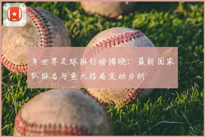年世界足球排行榜揭晓:最新国家队排名与重大格局变动分析